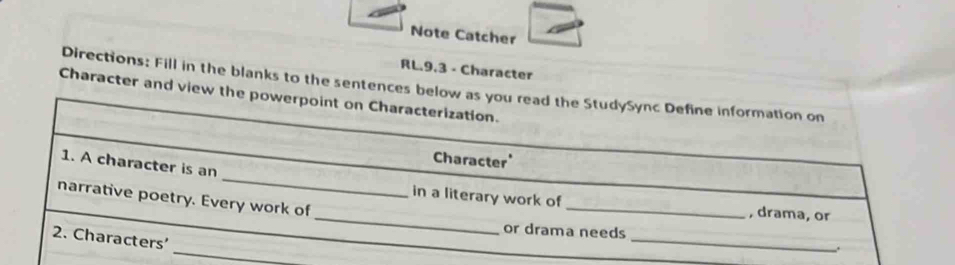 Note Catcher 
RL.9,3 - Character 
Directions: Fill in the blanks to the sentences below as you read the StudySync Define information on 
Character and view the powerpoint on Characterization. 
_ 
Character' 
1. A character is an 
_ 
narrative poetry. Every work of 
in a literary work of _, drama, or 
or drama needs 
_ 
2. Characters' 
_ 
.