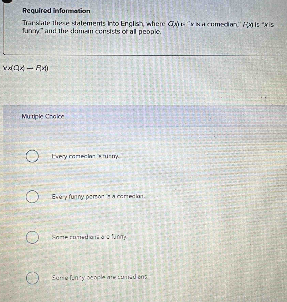 Required information
Translate these statements into English, where C(x) is “ x is a comedian,” F(x) is“ x is
funny," and the domain consists of all people.
forall x(C(x)to F(x))
Multiple Choice
Every comedian is funny.
Every funny person is a comedian.
Some comedians are funny.
Some funny people are comedians.