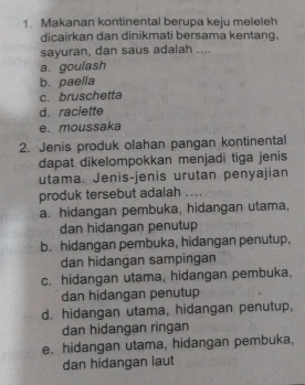 Makanan kontinental berupa keju meleleh
dicairkan dan dinikmati bersama kentang.
sayuran, dan saus adalah ....
a goulash
b. paella
c. bruschetta
d. raclette
e. moussaka
2. Jenis produk olahan pangan kontinental
dapat dikelompokkan menjadi tiga jenis
utama. Jenis-jenis urutan penyajian
produk tersebut adalah ....
a. hidangan pembuka, hidangan utama,
dan hidangan penutup
b. hidangan pembuka, hidangan penutup.
dan hidangan sampingan
c. hidangan utama, hidangan pembuka,
dan hidangan penutup
d. hidangan utama, hidangan penutup,
dan hidangan ringan
e. hidangan utama, hidangan pembuka,
dan hidangan laut