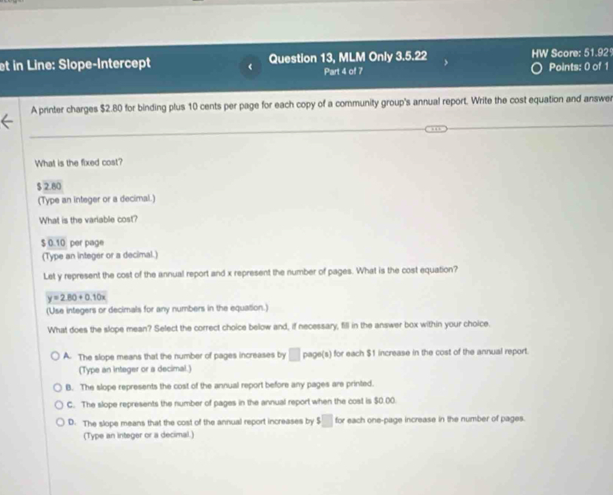 et in Line: Slope-Intercept Question 13, MLM Only 3.5.22 HW Score: 51.92
< Part 4 of 7
Points: 0 of 1
A printer charges  $2.80 for binding plus 10 cents per page for each copy of a community group's annual report. Write the cost equation and answer
What is the fixed cost?
$ 2.80
(Type an integer or a decimal.)
What is the variable cost?
$ 0.10 per page
(Type an integer or a decimal.)
Let y represent the cost of the annual report and x represent the number of pages. What is the cost equation?
y=2.80+0.10x
(Use integers or decimals for any numbers in the equation.)
What does the slope mean? Select the correct choice below and, if necessary, fill in the answer box within your choice.
A. The slope means that the number of pages increases by □ page(s) for each $1 increase in the cost of the annual report.
(Type an integer or a decimal.)
B. The slope represents the cost of the annual report before any pages are printed.
C. The slope represents the number of pages in the annual report when the cost is $0.00.
D. The slope means that the cost of the annual report increases by $ for each one-page increase in the number of pages.
(Type an integer or a decimal.)