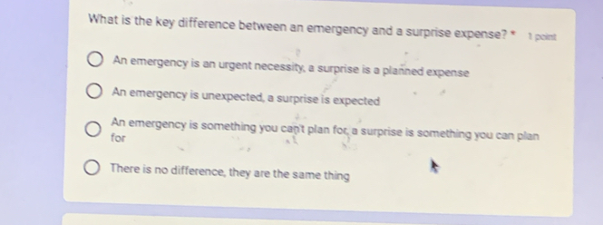 What is the key difference between an emergency and a surprise expense? * 1 point
An emergency is an urgent necessity, a surprise is a planned expense
An emergency is unexpected, a surprise is expected
An emergency is something you can't plan for, a surprise is something you can plan
for
There is no difference, they are the same thing