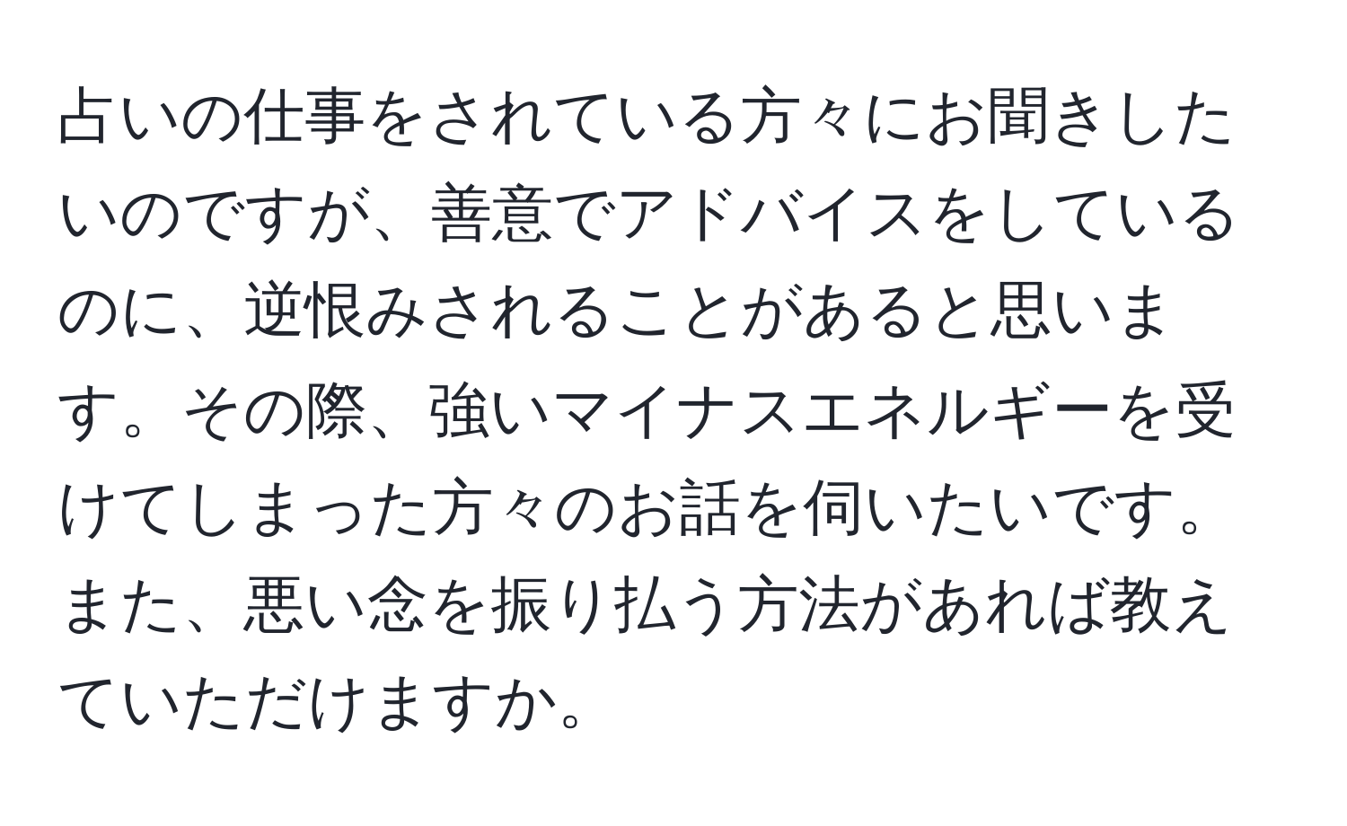 占いの仕事をされている方々にお聞きしたいのですが、善意でアドバイスをしているのに、逆恨みされることがあると思います。その際、強いマイナスエネルギーを受けてしまった方々のお話を伺いたいです。また、悪い念を振り払う方法があれば教えていただけますか。