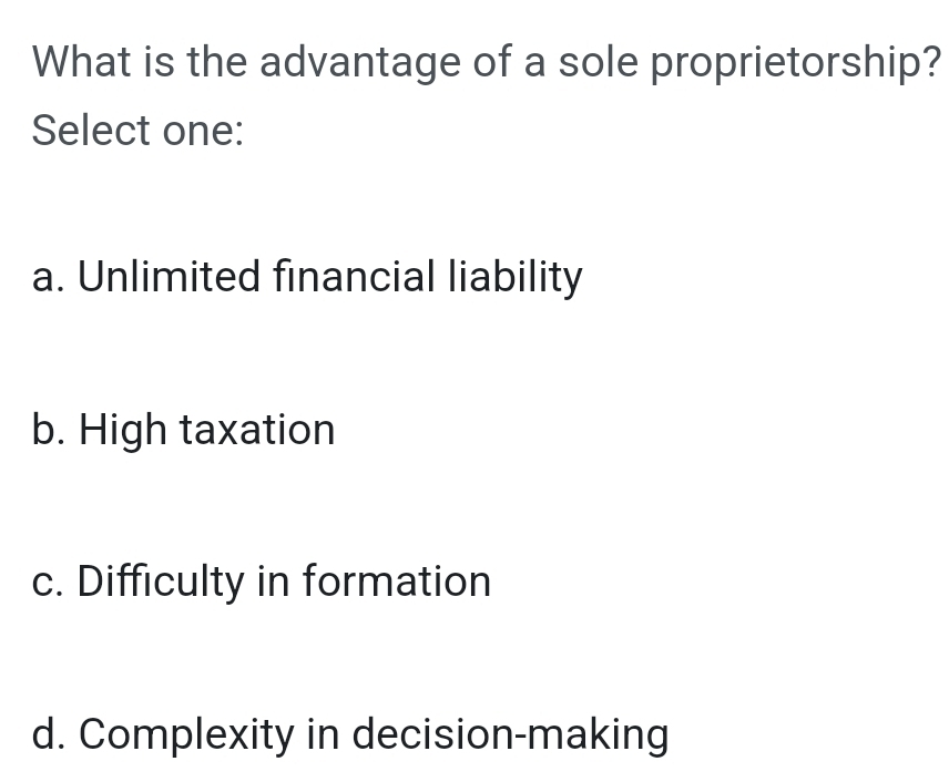 What is the advantage of a sole proprietorship?
Select one:
a. Unlimited financial liability
b. High taxation
c. Difficulty in formation
d. Complexity in decision-making