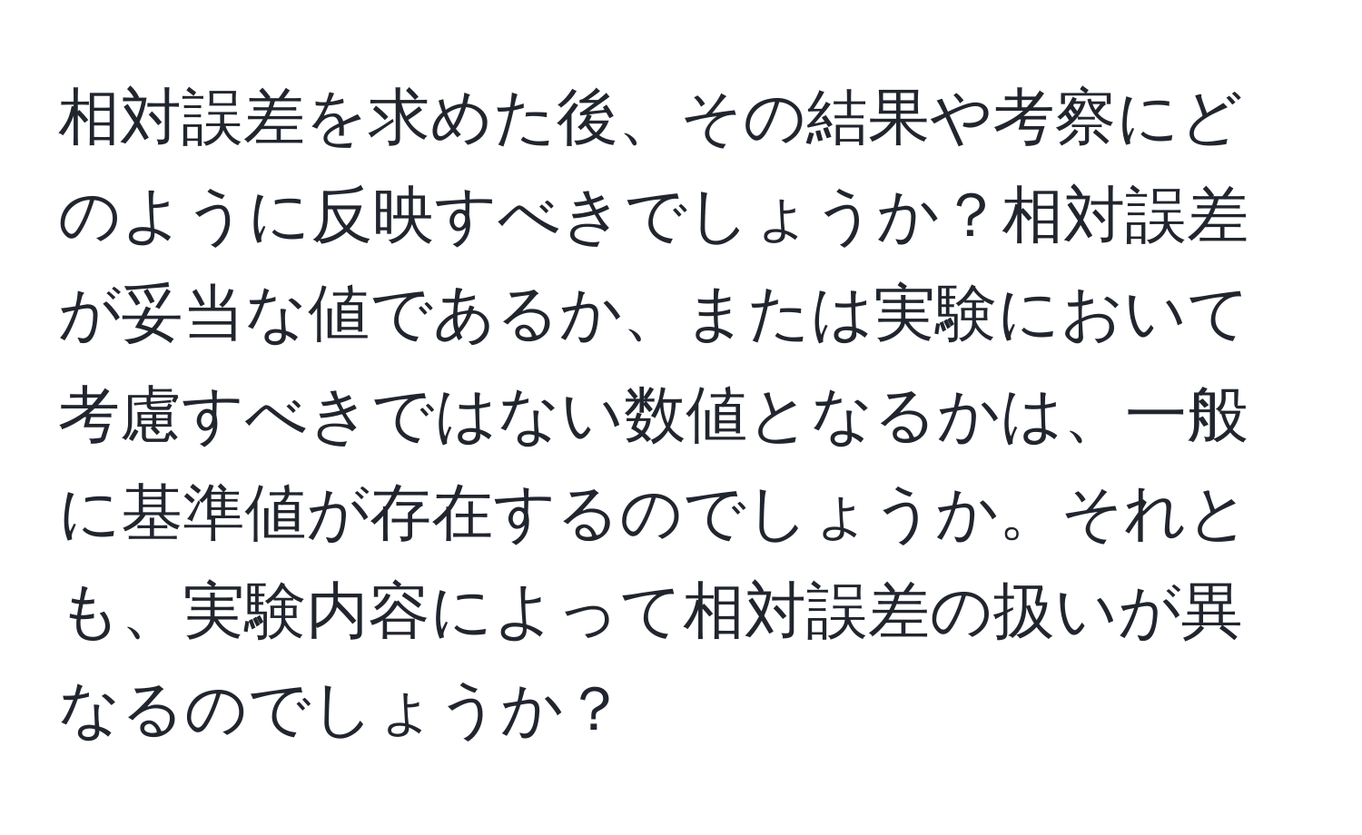 相対誤差を求めた後、その結果や考察にどのように反映すべきでしょうか？相対誤差が妥当な値であるか、または実験において考慮すべきではない数値となるかは、一般に基準値が存在するのでしょうか。それとも、実験内容によって相対誤差の扱いが異なるのでしょうか？