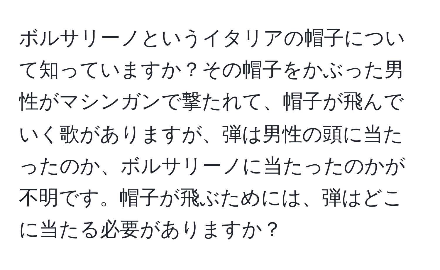 ボルサリーノというイタリアの帽子について知っていますか？その帽子をかぶった男性がマシンガンで撃たれて、帽子が飛んでいく歌がありますが、弾は男性の頭に当たったのか、ボルサリーノに当たったのかが不明です。帽子が飛ぶためには、弾はどこに当たる必要がありますか？