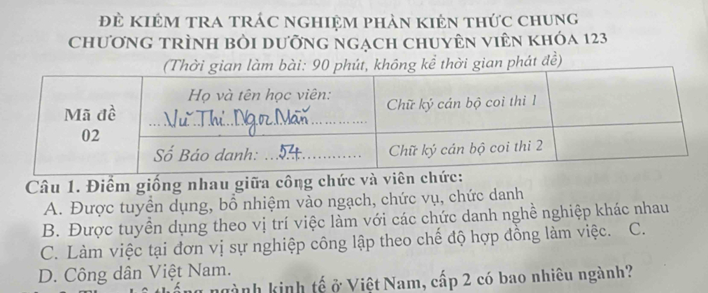 Đẻ KiêM TRA trÁc nghiệm phản kiên thức chung
chương trình bỏi dưỡng ngạch chuyÊn viên khóa 123
t, không kể thời gian phát đề)
Câu 1. Điểm giống nhau giữa công chức và viê
A. Được tuyển dụng, bổ nhiệm vào ngạch, chức vụ, chức danh
B. Được tuyển dụng theo vị trí việc làm với các chức danh nghề nghiệp khác nhau
C. Làm việc tại đơn vị sự nghiệp công lập theo chế độ hợp đồng làm việc. C.
D. Công dân Việt Nam.
ngành kinh tế ở Việt Nam, cấp 2 có bao nhiêu ngành?