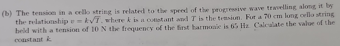 The tension in a cello string is related to the speed of the progressive wave travelling along it by 
the relationship v=ksqrt(T) , where k is a constant and T is the tension. For a 70 cm long cello string 
held with a tension of 10 N the frequency of the first harmonic is 65 Hz. Calculate the value of the 
constant k.