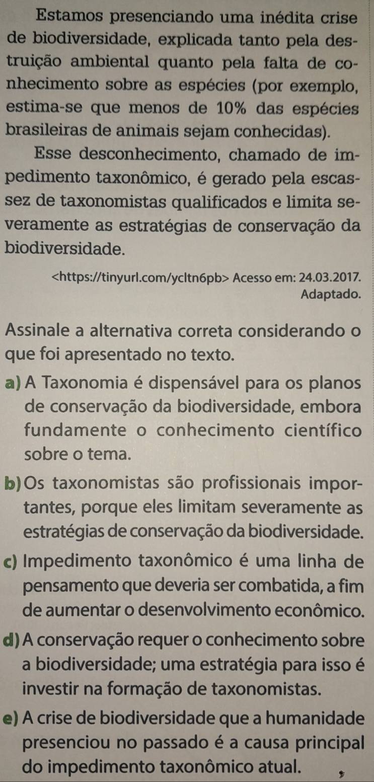 Estamos presenciando uma inédita crise
de biodiversidade, explicada tanto pela des-
truição ambiental quanto pela falta de co-
nhecimento sobre as espécies (por exemplo,
estima-se que menos de 10% das espécies
brasileiras de animais sejam conhecidas).
Esse desconhecimento, chamado de im-
pedimento taxonômico, é gerado pela escas-
sez de taxonomistas qualificados e limita se-
veramente as estratégias de conservação da
biodiversidade.
Acesso em: 24.03.2017.
Adaptado.
Assinale a alternativa correta considerando o
que foi apresentado no texto.
a) A Taxonomia é dispensável para os planos
de conservação da biodiversidade, embora
fundamente o conhecimento científico
sobre o tema.
b)Os taxonomistas são profissionais impor-
tantes, porque eles limitam severamente as
estratégias de conservação da biodiversidade.
c) Impedimento taxonômico é uma linha de
pensamento que deveria ser combatida, a fim
de aumentar o desenvolvimento econômico.
d) A conservação requer o conhecimento sobre
a biodiversidade; uma estratégia para isso é
investir na formação de taxonomistas.
e) A crise de biodiversidade que a humanidade
presenciou no passado é a causa principal
do impedimento taxonômico atual.