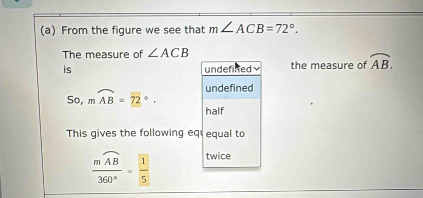 From the figure we see that m∠ ACB=72°. 
The measure of ∠ ACB
is undefinted the measure of overline AB.
undefined
So, mwidehat AB=72°. 
half
This gives the following eq equal to
frac mwidehat AB360°= 1/5 
twice