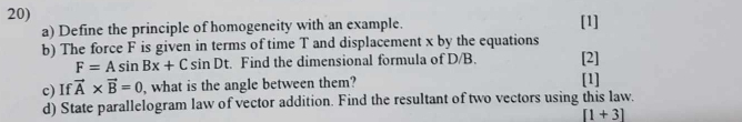 [1] 
a) Define the principle of homogeneity with an example. 
b) The force F is given in terms of time T and displacement x by the equations [2]
F=Asin Bx+Csin Dt :. Find the dimensional formula of D/B. 
c) If vector A* vector B=0 , what is the angle between them? [1] 
d) State parallelogram law of vector addition. Find the resultant of two vectors using this law.
[1+3]