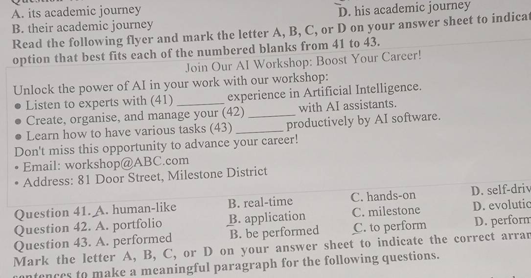 A. its academic journey
B. their academic journey D. his academic journey
Read the following flyer and mark the letter A, B, C, or D on your answer sheet to indicat
option that best fits each of the numbered blanks from 41 to 43.
Join Our AI Workshop: Boost Your Career!
Unlock the power of AI in your work with our workshop:
Listen to experts with (41) _experience in Artificial Intelligence.
Create, organise, and manage your (42) _with AI assistants.
Learn how to have various tasks (43) _productively by AI software.
Don't miss this opportunity to advance your career!
Email: workshop@ABC.com
Address: 81 Door Street, Milestone District
Question 41. A. human-like B. real-time C. hands-on D. self-driv
Question 42. A. portfolio B. application C. milestone D. evolutic
Question 43. A. performed B. be performed C. to perform D. perform
Mark the letter A, B, C, or D on your answer sheet to indicate the correct arran
ntences to make a meaningful paragraph for the following questions.