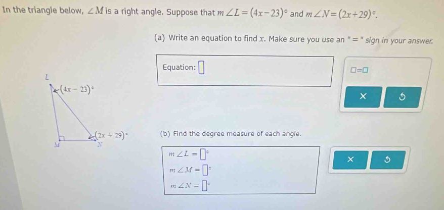 In the triangle below, ∠ M is a right angle. Suppose that m∠ L=(4x-23)^circ  and m∠ N=(2x+29)^circ .
(a) Write an equation to find x. Make sure you use an " = " sign in your answer.
Equation: □
□ =□
(b) Find the degree measure of each angle.
m∠ L=□°
× 5
m∠ M=□°
m∠ N=□°