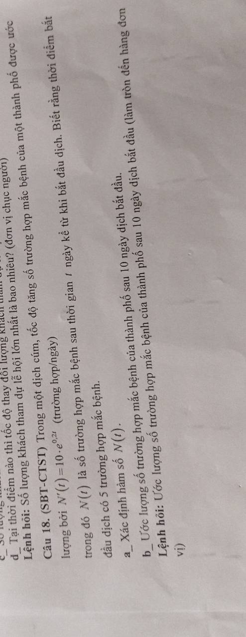 Tại thời điểm nào thì tốc độ thay đổi lượng khách tu 
Lệnh hỏi: Số lượng khách tham dự lễ hội lớn nhất là bao nhiêu? (đơn vị chục người) 
Câu 18. (SBT-CTST) Trong một dịch cúm, tốc độ tăng số trường hợp mắc bệnh của một thành phố được ước 
lượng bởi N'(t)=10· e^(0,2t) (trường hợp/ngày) 
trong đó N(t) là số trường hợp mắc bệnh sau thời gian 1 ngày kể từ khi bắt đầu dịch. Biết rằng thời điểm bắt 
đầu dịch có 5 trường hợp mắc bệnh. 
aXác định hàm số N(t). 
b_ Ước lượng số trường hợp mắc bệnh của thành phố sau 10 ngày dịch bắt đầu. 
Lệnh hỏi: Ước lượng số trường hợp mắc bệnh của thành phố sau 10 ngày dịch bắt đầu (làm tròn đến hàng đơn 
vi)