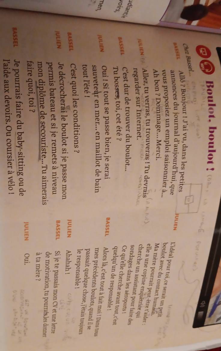 Boulot, boulot ! 
Chez Bassel... 
Allô ? Bonjour ! J’ai vu, dans les petites 
BASSEL 
annonces du journal d’aujourd’hui, que 
Julien L'idéal pour toi, ce serait un petit 
vous proposiez un emploi saisonnier à... 
boulot avec du contact humain. 
Ah bon ? Dommage... Merci. 
Ma mère pourrait peut-être t'aider : 
Allez, tu verras, tu trouveras ! Tu devrais 
elle a une copine enquêtrice qui 
JULIEN 
regarder sur Internet. 
cherche un assistant pour faire des 
sondages dans les aéroports ! 
diante C'est dur de trouver du boulot... 
BASSEL 
voirs, Tu bosses, toi, cet été ? 
Ce qu'elle cherche avant tout,c'est 
quelqu’un de responsable ! 
nen, JULIEN Oui ! Si tout se passe bien, je serai 
BASSEL Alors là, c'est tout à fait moi ! Dans tous 
sauveteur en mer... en maillot de bain 
mes précédents boulots, quand il se 
tout l'été ! 
passait quelque chose,j'étais toujours 
BASSEL C'est quoi les conditions ? 
le responsable ! 
JULIEN Ahahah ! 
JULIEN Je décrocherai le boulot si je passe mon 
permis bateau et si je remets à niveau 
BASSEL Si je te passais mon CV et une lettre 
de motivation, tu pourrais les donner 
mon diplôme de secouriste...Tu aimerais à ta mère ? 
faire quoi, toi ? 
JULIEN Oui. 
BASSEL Je pourrais faire du baby-sitting ou de 
l'aide aux devoirs. Ou coursier à vélo !