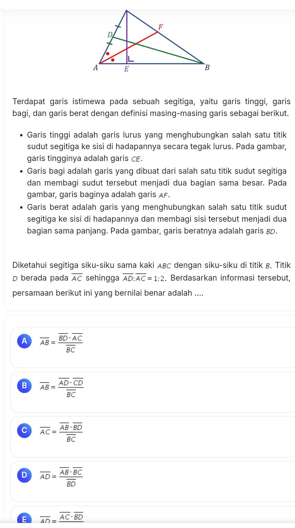 Terdapat garis istimewa pada sebuah segitiga, yaitu garis tinggi, garis
bagi, dan garis berat dengan definisi masing-masing garis sebagai berikut.
Garis tinggi adalah garis lurus yang menghubungkan salah satu titik
sudut segitiga ke sisi di hadapannya secara tegak lurus. Pada gambar,
garis tingginya adalah garis CE.
Garis bagi adalah garis yang dibuat dari salah satu titik sudut segitiga
dan membagi sudut tersebut menjadi dua bagian sama besar. Pada
gambar, garis baginya adalah garis AF.
Garis berat adalah garis yang menghubungkan salah satu titik sudut
segitiga ke sisi di hadapannya dan membagi sisi tersebut menjadi dua
bagian sama panjang. Pada gambar, garis beratnya adalah garis BD.
Diketahui segitiga siku-siku sama kaki ABC dengan siku-siku di titik B. Titik
D berada pada overline AC sehingga overline AD:overline AC=1:2. Berdasarkan informasi tersebut,
persamaan berikut ini yang bernilai benar adalah ....
A overline AB=frac overline BD· overline ACoverline BC
B overline AB=frac overline AD· overline CDoverline BC
C overline AC=frac overline AB· overline BDoverline BC
D overline AD=frac overline AB· overline BCoverline BD
E overline AD=_ overline AC· overline BD