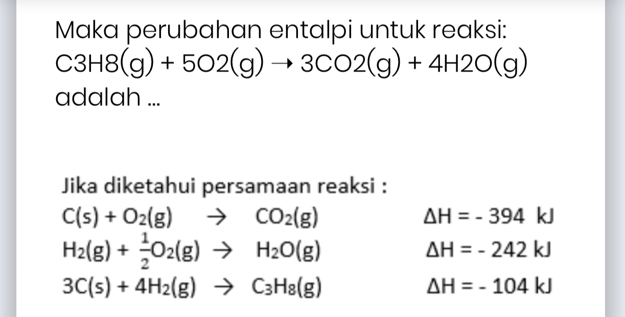 Maka perubahan entalpi untuk reaksi:
C3H8 (g)+5O2(g)to 3CO2(g)+4H2O(g)
adalah ...
Jika diketahui persamaan reaksi :
C(s)+O_2(g)to CO_2(g)
△ H=-394kJ
H_2(g)+ 1/2 O_2(g)to H_2O(g)
△ H=-242kJ
3C(s)+4H_2(g)to C_3H_8(g)
△ H=-104kJ