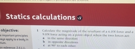 Statics calculations
objective: 1 Calculate the magnitude of the resultant of a 6.0N force and a
e important principles 9.0N force acting on a point object when the two forces act:
ways apply to a body in . a in the same direction
rium. b in opposite directions
c at 90°
on reference: 3.4.1.1; to each other.