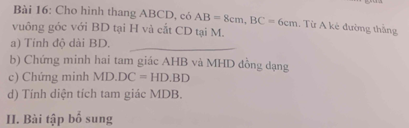 Cho hình thang ABCD, có AB=8cm, BC=6cm. Từ A kẻ đường thắng 
vuông góc với BD tại H và cắt CD tại M. 
a) Tính độ dài BD. 
b) Chứng minh hai tam giác AHB và MHD đồng dạng
c) Chứng minh MD· DC=HD· BD
d) Tính diện tích tam giác MDB. 
II. Bài tập bổ sung