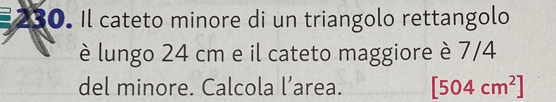 Il cateto minore di un triangolo rettangolo 
è lungo 24 cm e il cateto maggiore è 7/4
del minore. Calcola l’area. [504cm^2]