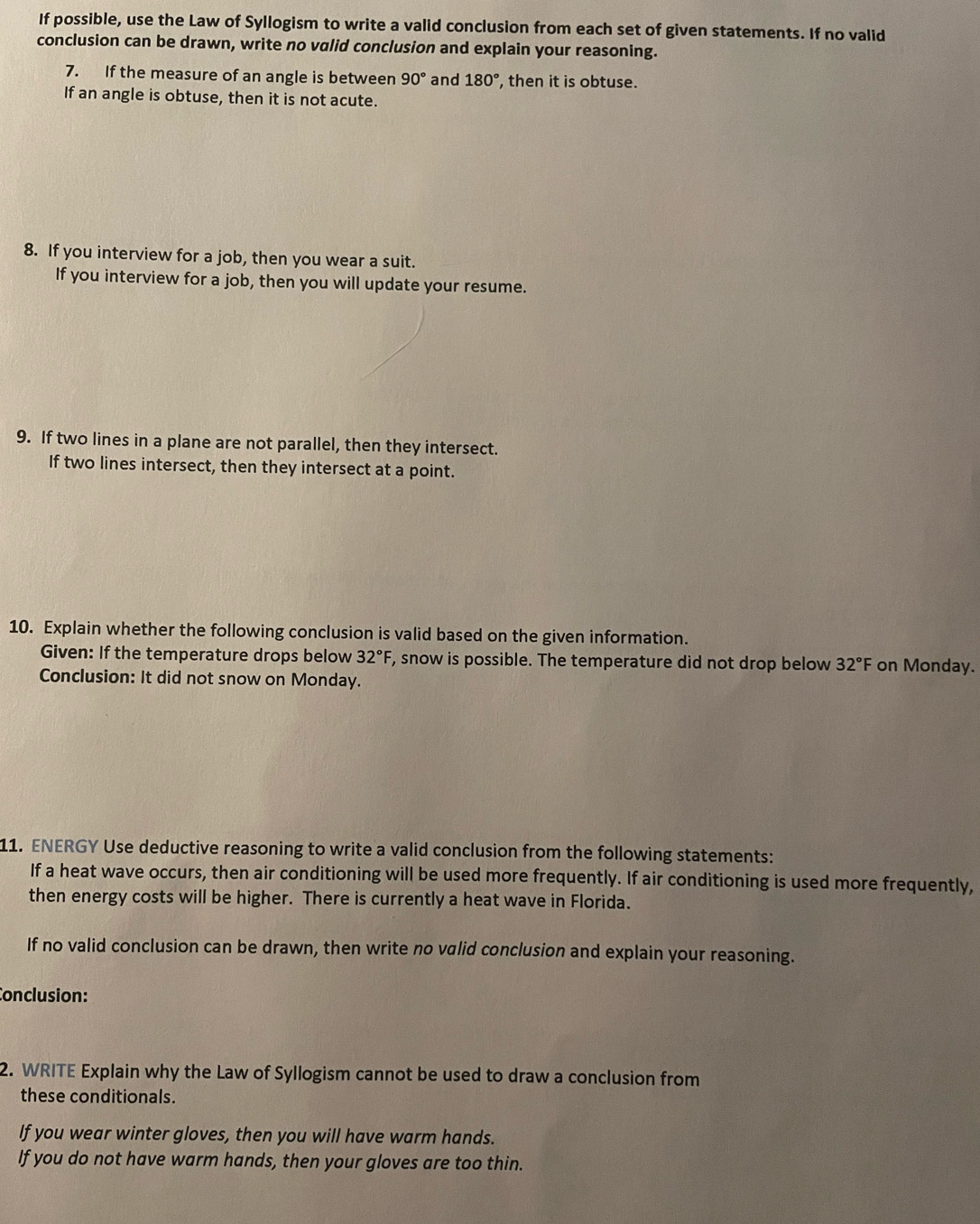 If possible, use the Law of Syllogism to write a valid conclusion from each set of given statements. If no valid 
conclusion can be drawn, write no valid conclusion and explain your reasoning. 
7. If the measure of an angle is between 90° and 180° , then it is obtuse. 
If an angle is obtuse, then it is not acute. 
8. If you interview for a job, then you wear a suit. 
If you interview for a job, then you will update your resume. 
9. If two lines in a plane are not parallel, then they intersect. 
If two lines intersect, then they intersect at a point. 
10. Explain whether the following conclusion is valid based on the given information. 
Given: If the temperature drops below 32°F F, snow is possible. The temperature did not drop below 32°F on Monday. 
Conclusion: It did not snow on Monday. 
11. ENERGY Use deductive reasoning to write a valid conclusion from the following statements: 
If a heat wave occurs, then air conditioning will be used more frequently. If air conditioning is used more frequently, 
then energy costs will be higher. There is currently a heat wave in Florida. 
If no valid conclusion can be drawn, then write no valid conclusion and explain your reasoning. 
Conclusion: 
2. WRITE Explain why the Law of Syllogism cannot be used to draw a conclusion from 
these conditionals. 
If you wear winter gloves, then you will have warm hands. 
If you do not have warm hands, then your gloves are too thin.