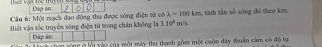 Biết vận toc truyen song 
Đáp án: 
Câu 6: Một mạch dao động thu được sóng điện từ có lambda =100km , tính tần số sóng đó theo km. 
Biết vận tốc truyền sóng điện từ trong chân không là 3.10^8m/s. 
Đáp án: 
chon sóng ở lối vào của một máy thu thanh gồm một cuộn dây thuần cảm có độ tự