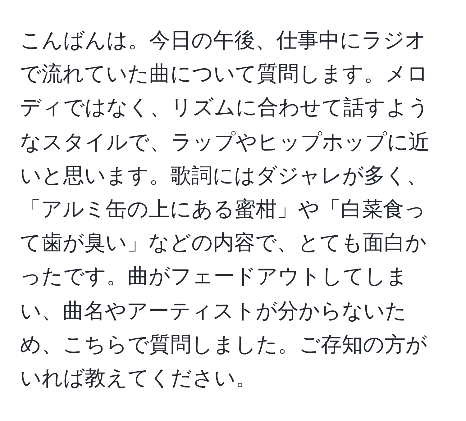 こんばんは。今日の午後、仕事中にラジオで流れていた曲について質問します。メロディではなく、リズムに合わせて話すようなスタイルで、ラップやヒップホップに近いと思います。歌詞にはダジャレが多く、「アルミ缶の上にある蜜柑」や「白菜食って歯が臭い」などの内容で、とても面白かったです。曲がフェードアウトしてしまい、曲名やアーティストが分からないため、こちらで質問しました。ご存知の方がいれば教えてください。