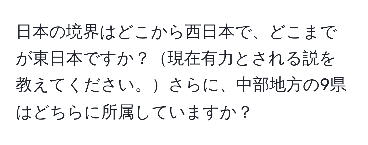 日本の境界はどこから西日本で、どこまでが東日本ですか？現在有力とされる説を教えてください。さらに、中部地方の9県はどちらに所属していますか？