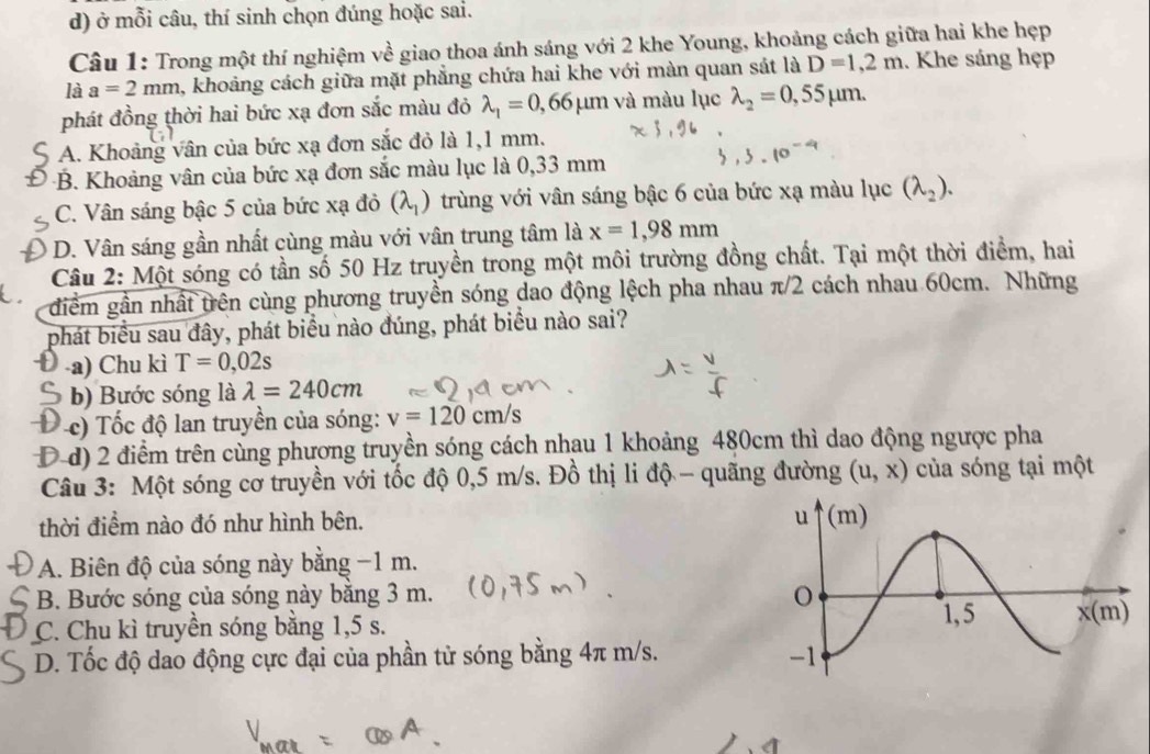 ở mỗi câu, thí sinh chọn đúng hoặc sai.
Câu 1: Trong một thí nghiệm về giao thoa ánh sáng với 2 khe Young, khoảng cách giữa hai khe hẹp
là a=2mm , khoảng cách giữa mặt phẳng chứa hai khe với màn quan sát là D=1,2m. Khe sáng hẹp
phát đồng thời hai bức xạ đơn sắc màu đỏ lambda _1=0,66mu m và màu lục lambda _2=0,55mu m.
A. Khoảng vân của bức xạ đơn sắc đỏ là 1,1 mm.
-B. Khoảng vân của bức xạ đơn sắc màu lục là 0,33 mm
C. Vân sáng bậc 5 của bức xạ đỏ (lambda _1) trùng với vân sáng bậc 6 của bức xạ màu lục (lambda _2).
D. Vân sáng gần nhất cùng màu với vân trung tâm là x=1,98mm
Câu 2: Một sóng có tần số 50 Hz truyền trong một môi trường đồng chất. Tại một thời điểm, hai
diểm gần nhất trên cùng phương truyền sóng dao động lệch pha nhau π/2 cách nhau 60cm. Những
phát biểu sau đây, phát biểu nào đúng, phát biểu nào sai?
-a) Chu kì T=0,02s
b) Bước sóng là lambda =240cm
* c) Tốc độ lan truyền của sóng: v=120cm/s
D-d) 2 điểm trên cùng phương truyền sóng cách nhau 1 khoảng 480cm thì dao động ngược pha
Câu 3: Một sóng cơ truyền với tốc độ 0,5 m/s. Đồ thị li độ - quãng đường (u,x) của sóng tại một
thời điểm nào đó như hình bên.
A. Biên độ của sóng này bằng −1 m.
B. Bước sóng của sóng này bằng 3 m.
C. Chu kì truyền sóng bằng 1,5 s.
D. Tốc độ dao động cực đại của phần tử sóng bằng 4π m/s.