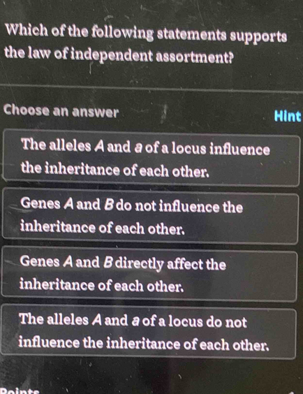 Which of the following statements supports
the law of independent assortment?
Choose an answer Hint
The alleles A and a of a locus influence
the inheritance of each other.
Genes A and B do not influence the
inheritance of each other.
Genes A and B directly affect the
inheritance of each other.
The alleles A and a of a locus do not
influence the inheritance of each other.