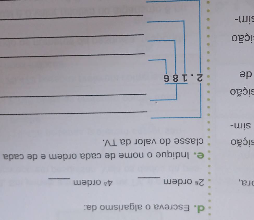 Escreva o algarismo da: 
ɔra, 2^(_ a) ordem _ 4^a ordem_ 
e. Indique o nome de cada ordem e de cada 
sição classe do valor da TV. 
sim- 
_ 
sição 
de 
_ beginarrayr □  2.overline 186endarray
□  
□  
□  
_ 
sição 
_ 
sim- 
_