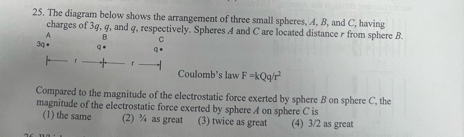 The diagram below shows the arrangement of three small spheres, A, B, and C, having
charges of 3q, q, and q, respectively. Spheres A and C are located distance r from sphere B.
A B C
3q
q● q
「
「
Coulomb's law F=kQq/r^2
Compared to the magnitude of the electrostatic force exerted by sphere B on sphere C, the
magnitude of the electrostatic force exerted by sphere A on sphere C is
(1) the same (2) ¾ as great (3) twice as great (4) 3/2 as great