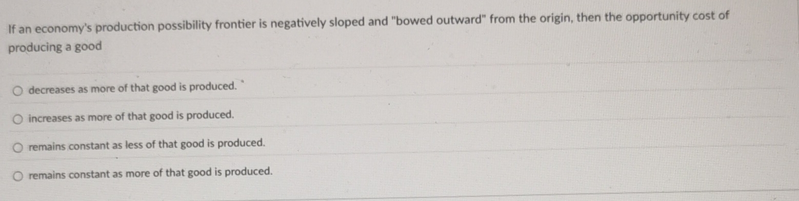 If an economy's production possibility frontier is negatively sloped and "bowed outward" from the origin, then the opportunity cost of
producing a good
decreases as more of that good is produced.
increases as more of that good is produced.
remains constant as less of that good is produced.
remains constant as more of that good is produced.