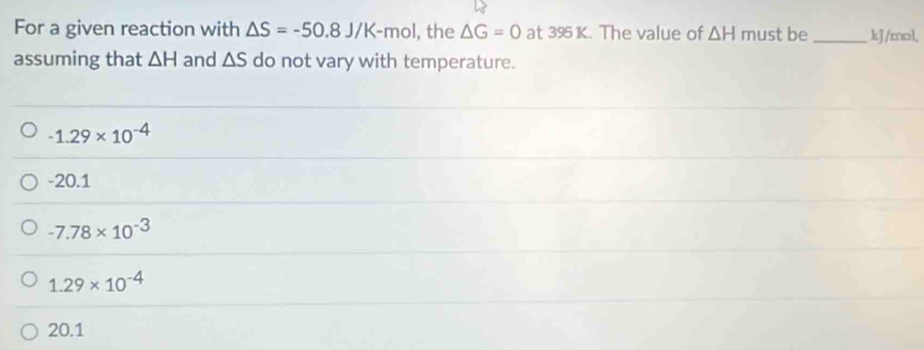 For a given reaction with △ S=-50.8J/K-mol , the △ G=0 at 395 K. The value of △ H must be _ kJ/mol,
assuming that △ H and △ S do not vary with temperature.
-1.29* 10^(-4)
-20.1
-7.78* 10^(-3)
1.29* 10^(-4)
20.1