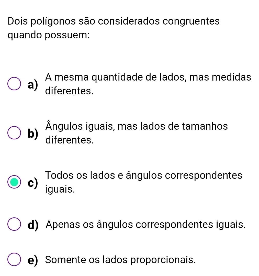 Dois polígonos são considerados congruentes
quando possuem:
A mesma quantidade de lados, mas medidas
a) diferentes.
Ângulos iguais, mas lados de tamanhos
b) diferentes.
Todos os lados e ângulos correspondentes
c) iguais.
d) Apenas os ângulos correspondentes iguais.
e) Somente os lados proporcionais.