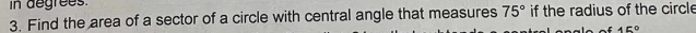 in degrees. 
3. Find the area of a sector of a circle with central angle that measures 75° if the radius of the circle 
of 45°