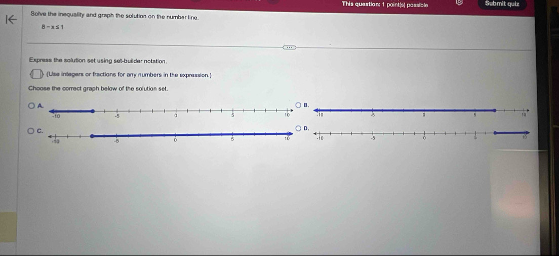 This question: 1 point(s) possible Submit quiz 
Solve the inequality and graph the solution on the number line.
8-x≤ 1
Express the solution set using set-builder notation. 
(Use integers or fractions for any numbers in the expression.) 
Choose the correct graph below of the solution set.