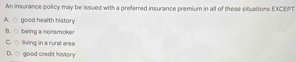 An insurance policy may be issued with a preferred insurance premium in all of these situations EXCEPT
A. ○ good health history
B、 being a nonsmoker
C. living in a rural area
D. ( good credit history