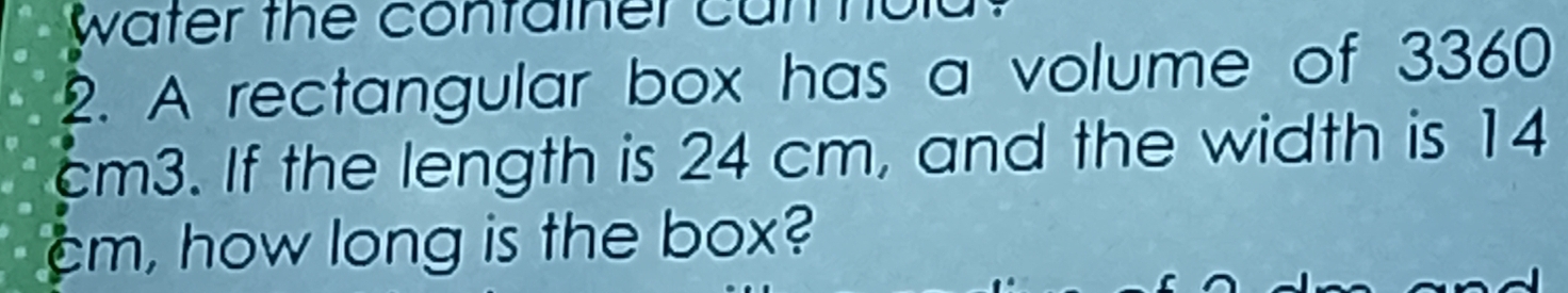 water the container cu 
2. A rectangular box has a volume of 3360
cm3. If the length is 24 cm, and the width is 14
cm, how long is the box?