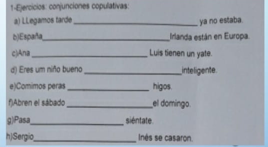 1-Ejercicios: conjunciones copulativas: 
a) LLegamos tarde_ ya no estaba. 
b)España_ Irlanda están en Europa. 
c)Ana _Luis tienen un yate. 
d) Eres um niño bueno _inteligente. 
e)Comimos peras _higos. 
f)Abren el sábado _el domingo. 
g)Pasa_ siéntate. 
h)Sergio_ Inés se casaron.