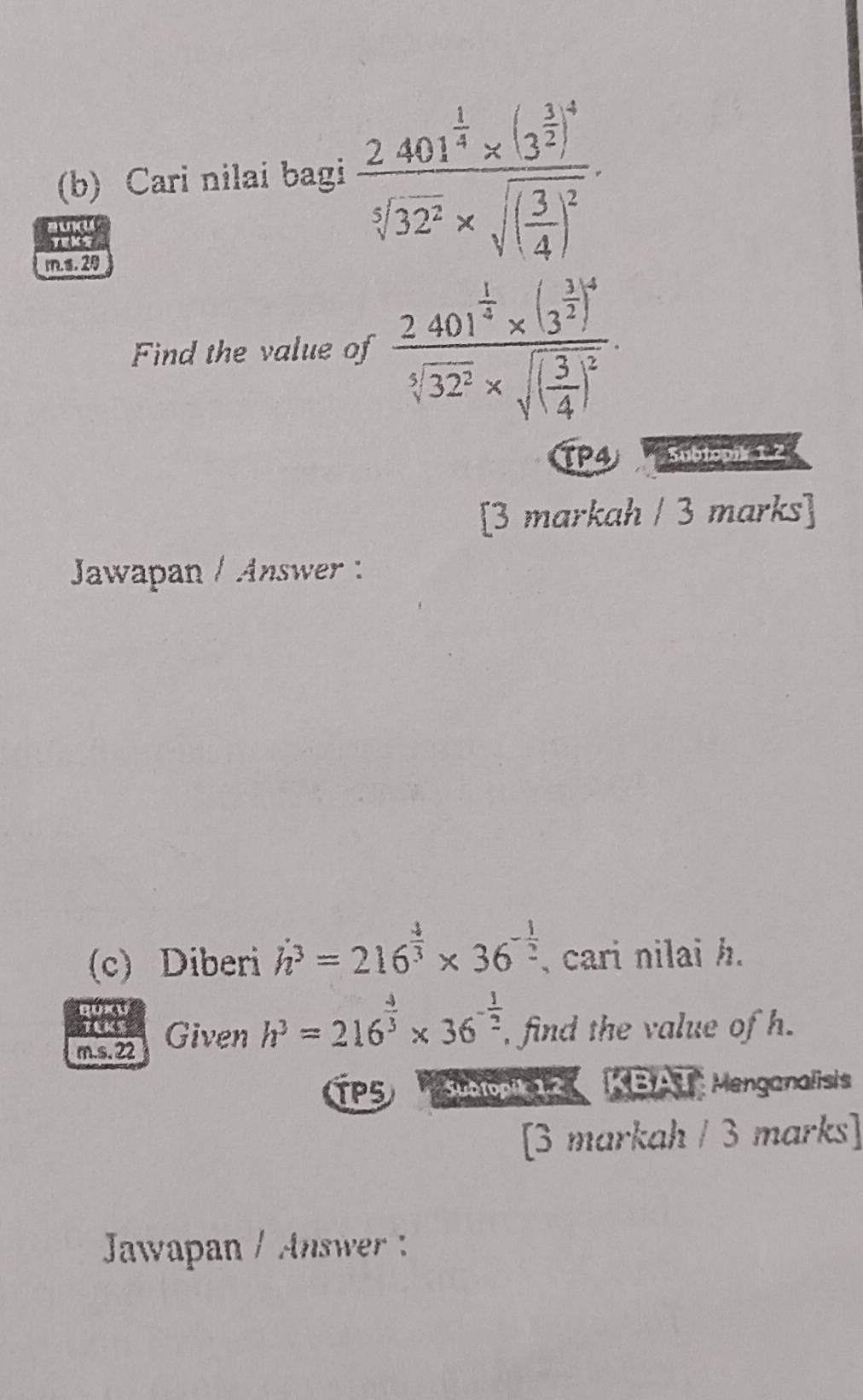 Cari nilai bagi frac 2.401^(frac 1)4* (3^(frac 1)2)^4sqrt[5](32^2)* sqrt((frac 3)4)^2
awd 
Teks 
m.s.2 
Find the value of frac 2.401^(frac 1)4* (3^(frac 3)2)^4sqrt[5](32^2)* sqrt((frac 3)4)^2. 
TP4 Subtopik 1.2 
[3 markah / 3 marks] 
Jawapan / Answer 
(c) Diberi h^3=216^(frac 4)3* 36^(-frac 1)2 , cari nilai h. 
TEKS 
m.s. 22 Given h^3=216^(frac 4)3* 36^(-frac 1)2 , find the value of h. 
TP5 Suetopik 12 KBAT Menganalisis 
[3 markah / 3 marks] 
Jawapan / Answer