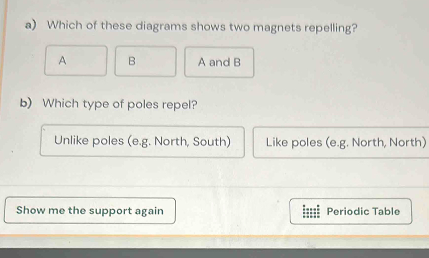 Which of these diagrams shows two magnets repelling?
B
A A and B
b) Which type of poles repel?
Unlike poles (e.g. North, South) Like poles (e.g. North, North)
Show me the support again Periodic Table