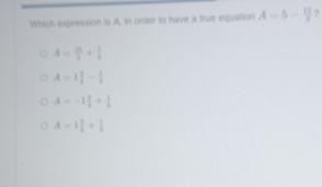 Which expression is A, in order to have a true equation A=5- 11/3  7
A= 15/3 + 1/3 
A=1 3/4 - 1/8 
A=-1 1/3 + 1/3 
A=1 3/2 + 1/3 