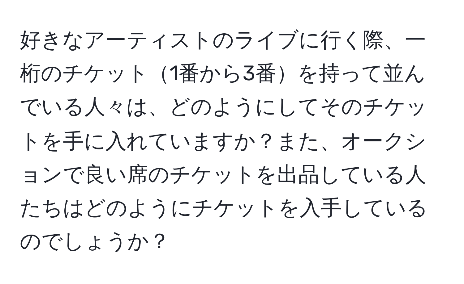 好きなアーティストのライブに行く際、一桁のチケット1番から3番を持って並んでいる人々は、どのようにしてそのチケットを手に入れていますか？また、オークションで良い席のチケットを出品している人たちはどのようにチケットを入手しているのでしょうか？