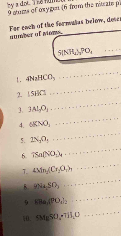 by a dot. The numbe 
9 atoms of oxygen (6 from the nitrate pl 
For each of the formulas below, deter 
number of atoms.
5(NH_4)_3PO_4 _ 
1. 4NaHCO_3
_ 
2. 15HCl
_ 
3. 3Al_2O_3
_ 
4. 6KNO_3
_ 
5. 2N_2O_5
_ 
6. 7Sn(NO_2)_4 _ 
_ 
7. 4Mn_2(Cr_2O_7)_7
_ 
_ 
8. 9Na_2SO_3. 
9 8Ba_3(PO_4)_2
_ 
10. 5MgSO_4· 7H_2O. 
_