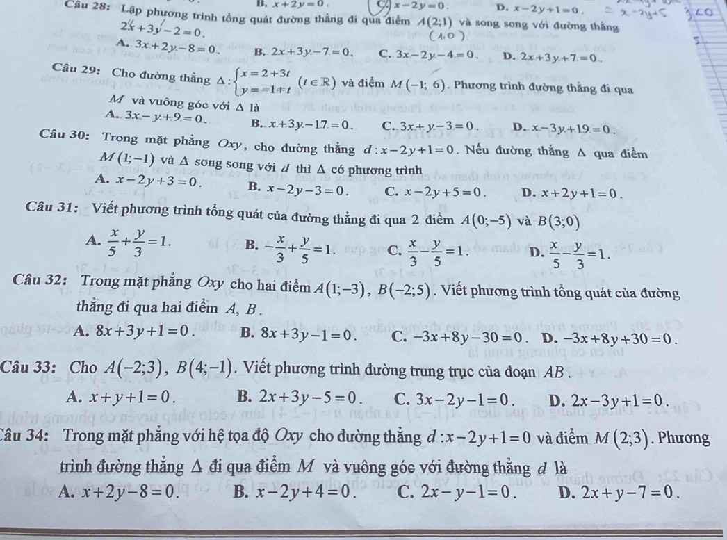 B. x+2y=0. x-2y=0. D. x-2y+1=0.
Câu 28: Lập phương trình tổng quát đường thẳng đi qua điểm A(2;1) và song song với đường thằng
2x+3y-2=0.
a o
A. 3x+2y-8=0 B. 2x+3y-7=0, C. 3x-2y-4=0. D. 2x+3y+7=0..
Câu 29: Cho đường thẳng △ :beginarrayl x=2+3t y==1+tendarray. (t∈ R) và điểm M(-1;6). Phương trình đường thẳng đi qua
Mỹvà vuông góc với △ 1a
A. 3x-y+9=0 B. x+3y-1.7=0 C. 3x+y-3=0.. D. x-3y+19=0
Câu 30: Trong mặt phẳng Oxy, cho đường thẳng d:x-2y+1=0.Nếu đường thắng A qua điểm
M(1;-1) và △ song song với d thì Δ có phương trình
A. x-2y+3=0. B. x-2y-3=0. C. x-2y+5=0. D. x+2y+1=0.
Câu 31: Viết phương trình tổng quát của đường thẳng đi qua 2 điểm A(0;-5) và B(3;0)
A.  x/5 + y/3 =1.
B. - x/3 + y/5 =1. C.  x/3 - y/5 =1. D.  x/5 - y/3 =1.
Câu 32: Trong mặt phẳng Oxy cho hai điểm A(1;-3),B(-2;5). Viết phương trình tổng quát của đường
thẳng đi qua hai điểm A, B .
A. 8x+3y+1=0. B. 8x+3y-1=0. C. -3x+8y-30=0 D. -3x+8y+30=0.
Câu 33: Cho A(-2;3),B(4;-1). Viết phương trình đường trung trục của đoạn AB .
A. x+y+1=0. B. 2x+3y-5=0. C. 3x-2y-1=0. D. 2x-3y+1=0.
Câu 34: Trong mặt phẳng với hệ tọa độ Oxy cho đường thẳng d:x-2y+1=0 và điểm M(2;3). Phương
trình đường thẳng △ đi qua điểm M và vuông góc với đường thẳng đ là
A. x+2y-8=0. B. x-2y+4=0. C. 2x-y-1=0. D. 2x+y-7=0.