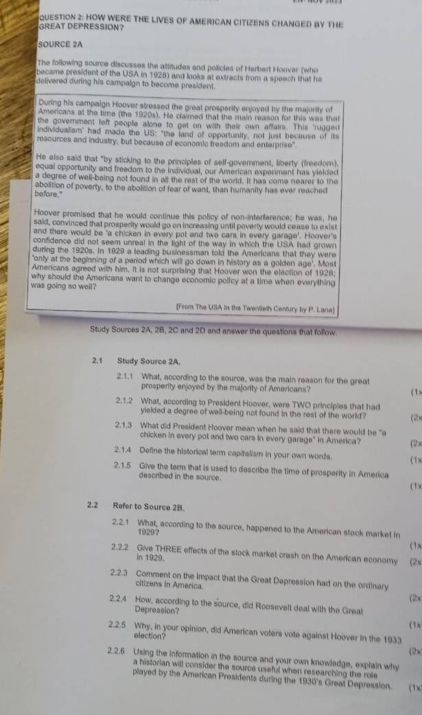 HOW WERE THE LIVES OF AMERICAN CITIZENS CHANGED BY THE
GREAT DEPRESSION?
SOURCE 2A
The following source discusses the attitudes and policies of Herbert Hoover (who
became president of the USA in 1928) and looks at extracts from a speech that he
delivered during his campaign to become president.
During his campaign Hoover stressed the great prosperity enjoyed by the majority of
Americans at the time (the 1920s). He claimed that the main reason for this was that
the goverment left people alone to get on with their own affairs. This 'rugged
individualism' had made the US: "the land of opportunity, not just because of its
resources and industry, but because of economic freedom and enterprise".
He also said that "by sticking to the principles of self-government, liberty (freedom).
equal opportunity and freedom to the individual, our American experiment has yielded
a degree of well-being not found in all the rest of the world. It has come nearer to the
abolition of poverty, to the abolition of fear of want, than humanity has ever reached
before."
Hoover promised that he would continue this policy of non-interference; he was, he
said, convinced that prosperity would go on increasing until poverty would cease to exist
and there would be 'a chicken in every pot and two cars in every garage'. Hoover's
confidence did not seem unreal in the light of the way in which the USA had grown
during the 1920s. In 1929 a leading businessman told the Americans that they were
'only at the beginning of a period which will go down in history as a golden age'. Most
Americans agreed with him. It is not surprising that Hoover won the election of 1928;
why should the Americans want to change economic policy at a time when everything
was going so well?
[From The USA In the Twentieth Century by P. Lane]
Study Sources 2A, 2B, 2C and 2D and answer the questions that follow.
2.1 Study Source 2A.
2.1.1 What, according to the source, was the main reason for the great
prosperity enjoyed by the majority of Americans? ( 1)
2.1.2 What, according to President Hoover, were TWO principles that had
yielded a degree of well-being not found in the rest of the world? (2×
2.1.3 What did President Hoover mean when he said that there would be "a
chicken in every pot and two cars in every garage" in America? (2x
2.1.4 Define the historical term capitalism in your own words.
(1)
2.1.5 Give the tem that is used to describe the time of prosperity in America
described in the source.
(1)
2.2 Refer to Source 2B.
2.2.1 What, according to the source, happened to the American stock market in
1929?
(1x
2.2.2 Give THREE effects of the stock market crash on the American economy (2x
in 1929.
2.2.3 Comment on the impact that the Great Depression had on the ordinary
citizens in America.
(2x
2.2.4 How, according to the source, did Roosevelt deal with the Great
Depression? (1x
2.2.5 Why, in your opinion, did American voters vote against Hoover in the 1933
election?
(2x)
2.2.6 Using the information in the source and your own knowledge, explain why
a historian will consider the source useful when researching the role
played by the American Presidents during the 1930's Great Depression. (1x)