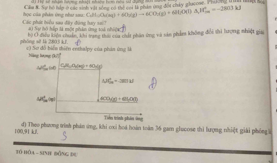 Hệ sẽ nhận lượng nhiệt nhiều hơn neu sư dụng nồi n
Câu 8. Sự hồ hấp ở các sinh vật sống có thể coi là phản ứng đốt cháy glucose. Phương ư ư nuệt hoi
học của phản ứng như sau: C_6H_12O_6(aq)+6O_2(g)to 6CO_2(g)+6H_2O(l) △ _rH_(298)^0=-2803kJ
r
Các phát biểu sau đây đúng hay sai?
a) Sự hồ hấp là một phản ứng toả nhiệt
b) Ở điều kiện chuẩn, khi trạng thái của chất phản ứng và sản phẩm không đồi thì lượng nhiệt giải
phóng sẽ là 2803 kJ.
c) Sơ đồ biển thiên enthalpy của phản ứng là
d) Theo phương trình phản ứng, khi oxi hoá hoàn toàn 36 gam glucose thì lượng nhiệt giải phóng là
100,91 kJ.
Tổ HÔA - SINH ĐỒNG DU