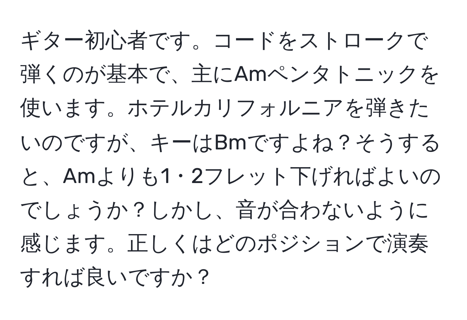 ギター初心者です。コードをストロークで弾くのが基本で、主にAmペンタトニックを使います。ホテルカリフォルニアを弾きたいのですが、キーはBmですよね？そうすると、Amよりも1・2フレット下げればよいのでしょうか？しかし、音が合わないように感じます。正しくはどのポジションで演奏すれば良いですか？