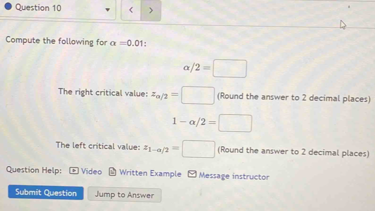 、 
< 
Compute the following for  alpha =0.01
alpha /2=□
The right critical value: z_alpha /2=□ (Round the answer to 2 decimal places)
1-alpha /2=□
The left critical value: z_1-alpha /2=□ (Round the answer to 2 decimal places) 
Question Help: D Video Written Example - Message instructor 
Submit Question Jump to Answer