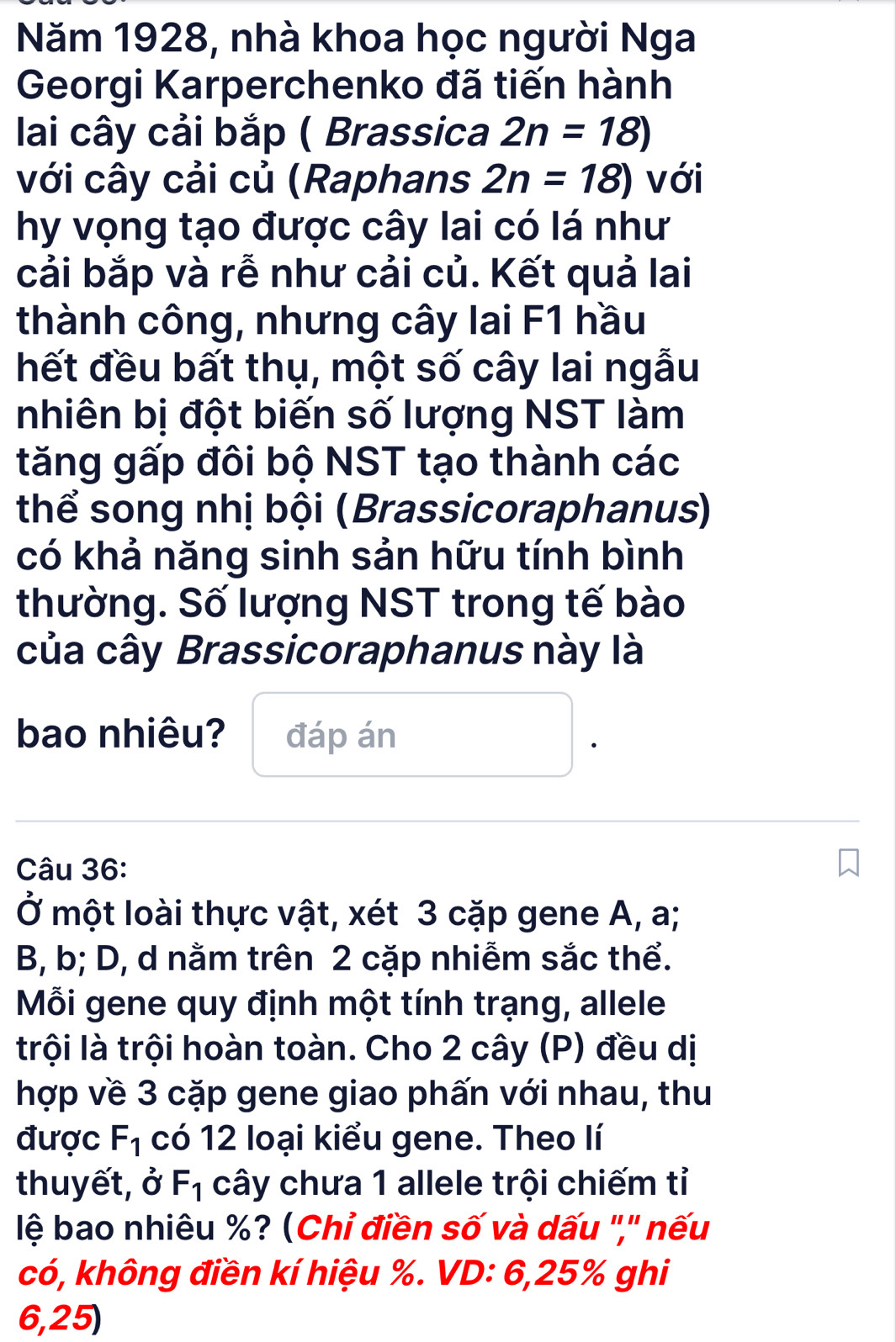 Năm 1928, nhà khoa học người Nga 
Georgi Karperchenko đã tiến hành 
lai cây cải bắp ( Brassica 2n=18)
với cây cải củ (Raphans 2n=18) với 
hy vọng tạo được cây lai có lá như 
cải bắp và rễ như cải củ. Kết quả lai 
thành công, nhưng cây lai F1 hầu 
hết đều bất thụ, một số cây lai ngẫu 
nhiên bị đột biến số lượng NST làm 
tăng gấp đôi bộ NST tạo thành các 
thể song nhị bội (Brassicoraphanus) 
có khả năng sinh sản hữu tính bình 
thường. Số lượng NST trong tế bào 
của cây Brassicoraphanus này là 
bao nhiêu? đáp án 
Câu 36: 
Ở một loài thực vật, xét 3 cặp gene A, a; 
B, b; D, d nằm trên 2 cặp nhiễm sắc thể. 
Mỗi gene quy định một tính trạng, allele 
trội là trội hoàn toàn. Cho 2 cây (P) đều dị 
hợp về 3 cặp gene giao phấn với nhau, thu 
được F_1 có 12 loại kiểu gene. Theo lí 
thuyết, ở F_1 cây chưa 1 allele trội chiếm tỉ 
lệ bao nhiêu %? (Chỉ điền số và dấu '','' nếu 
có, không điền kí hiệu %. VD: 6, 25% ghi
6,25)